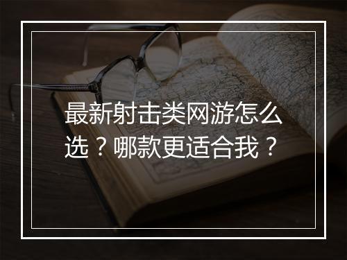 最新射击类网游怎么选？哪款更适合我？