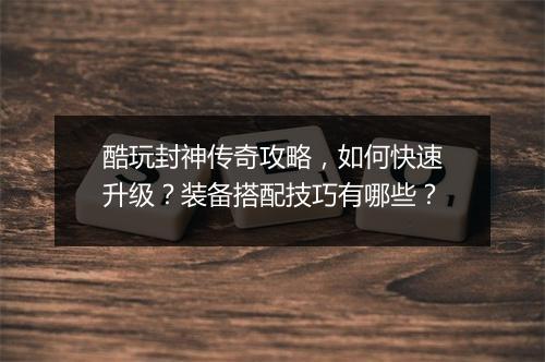 酷玩封神传奇攻略，如何快速升级？装备搭配技巧有哪些？