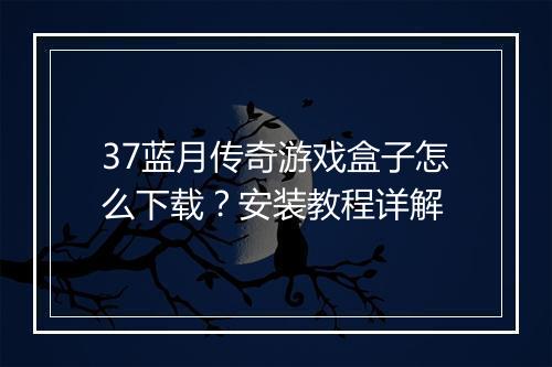 37蓝月传奇游戏盒子怎么下载？安装教程详解