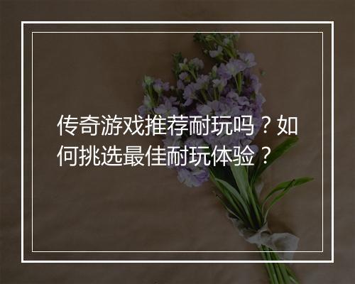 传奇游戏推荐耐玩吗？如何挑选最佳耐玩体验？