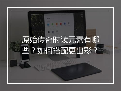 原始传奇时装元素有哪些？如何搭配更出彩？