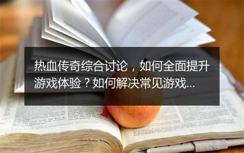 热血传奇综合讨论，如何全面提升游戏体验？如何解决常见游戏问题？