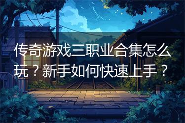 传奇游戏三职业合集怎么玩？新手如何快速上手？