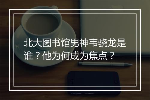北大图书馆男神韦骁龙是谁？他为何成为焦点？