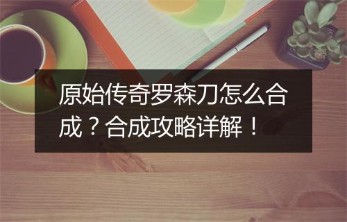原始传奇罗森刀怎么合成？合成攻略详解！