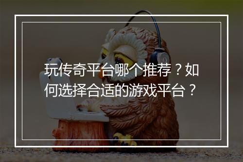 玩传奇平台哪个推荐？如何选择合适的游戏平台？