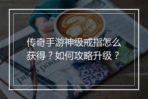 传奇手游神级戒指怎么获得？如何攻略升级？
