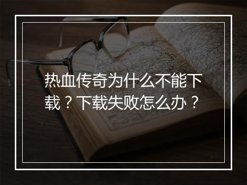 热血传奇为什么不能下载？下载失败怎么办？
