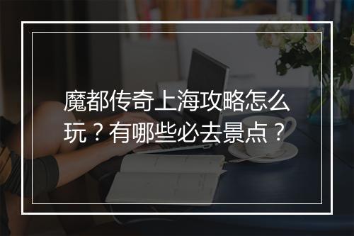 魔都传奇上海攻略怎么玩？有哪些必去景点？