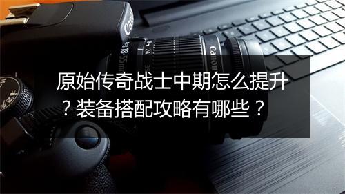 原始传奇战士中期怎么提升？装备搭配攻略有哪些？