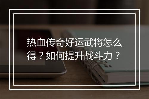 热血传奇好运武将怎么得？如何提升战斗力？