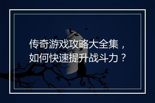 传奇游戏攻略大全集，如何快速提升战斗力？