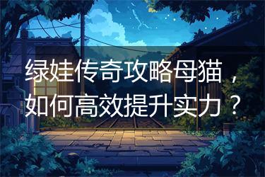 绿娃传奇攻略母猫，如何高效提升实力？