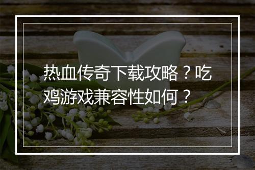 热血传奇下载攻略？吃鸡游戏兼容性如何？
