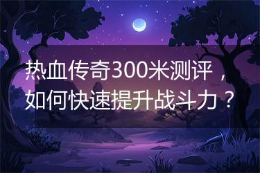 热血传奇300米测评，如何快速提升战斗力？