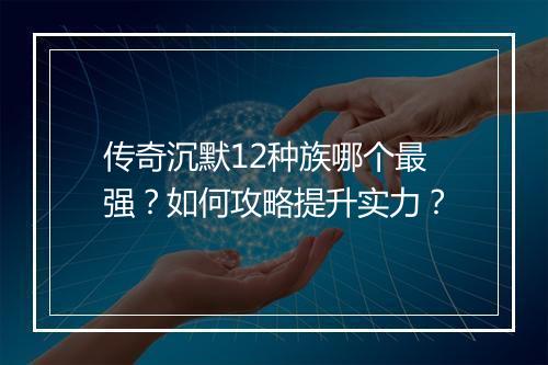 传奇沉默12种族哪个最强？如何攻略提升实力？