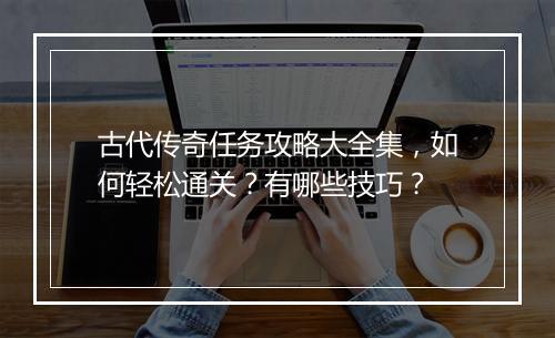古代传奇任务攻略大全集，如何轻松通关？有哪些技巧？