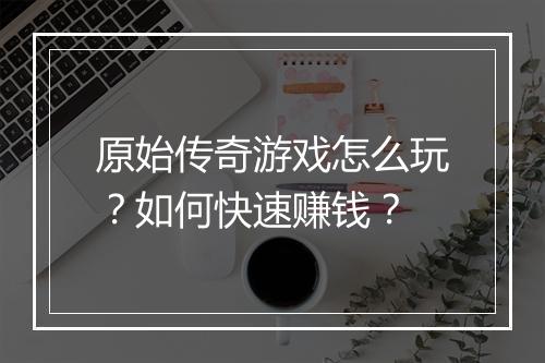 原始传奇游戏怎么玩？如何快速赚钱？