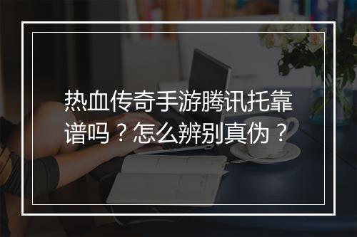 热血传奇手游腾讯托靠谱吗？怎么辨别真伪？
