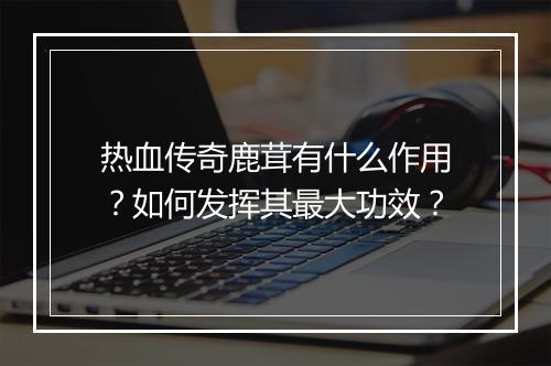 热血传奇鹿茸有什么作用？如何发挥其最大功效？