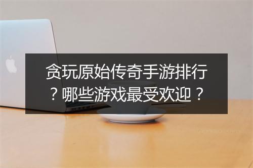 贪玩原始传奇手游排行？哪些游戏最受欢迎？