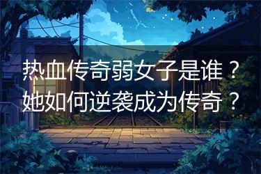 热血传奇弱女子是谁？她如何逆袭成为传奇？