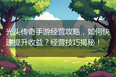 光头传奇手游经营攻略，如何快速提升收益？经营技巧揭秘！