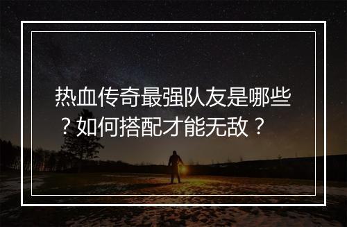 热血传奇最强队友是哪些？如何搭配才能无敌？