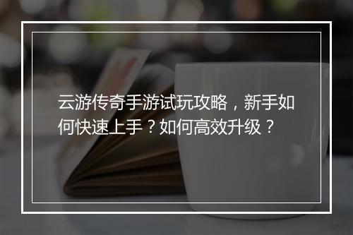 云游传奇手游试玩攻略，新手如何快速上手？如何高效升级？