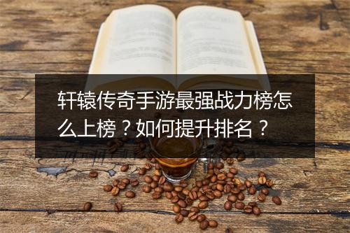 轩辕传奇手游最强战力榜怎么上榜？如何提升排名？