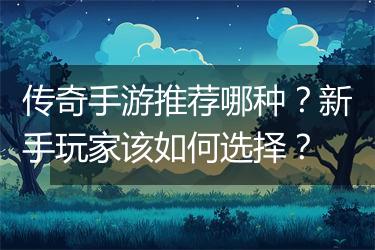 传奇手游推荐哪种？新手玩家该如何选择？