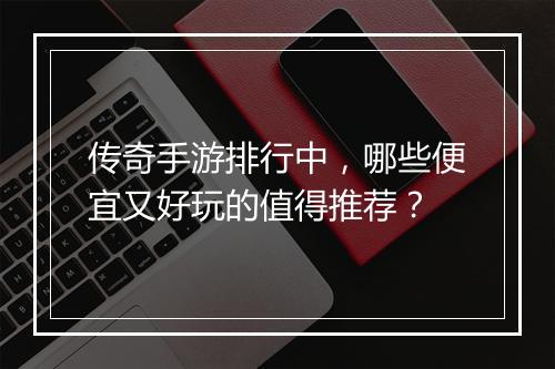 传奇手游排行中，哪些便宜又好玩的值得推荐？
