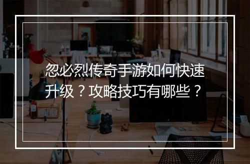忽必烈传奇手游如何快速升级？攻略技巧有哪些？