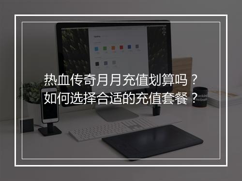 热血传奇月月充值划算吗？如何选择合适的充值套餐？