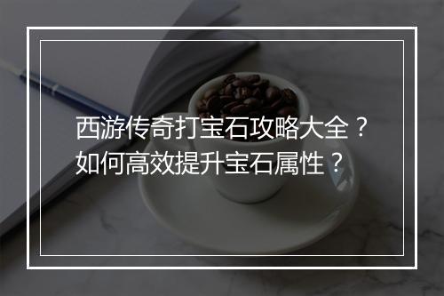 西游传奇打宝石攻略大全？如何高效提升宝石属性？