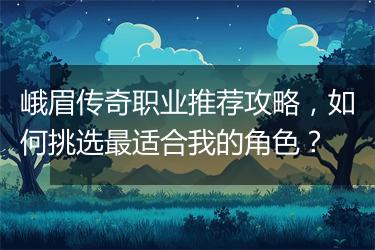 峨眉传奇职业推荐攻略,如何挑选最适合我的角色?