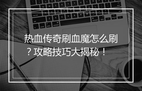 热血传奇刷血魔怎么刷？攻略技巧大揭秘！