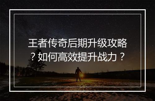 王者传奇后期升级攻略？如何高效提升战力？