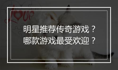 明星推荐传奇游戏？哪款游戏最受欢迎？