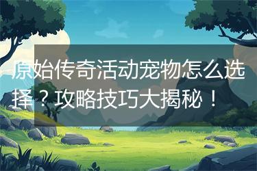 原始传奇活动宠物怎么选择？攻略技巧大揭秘！