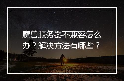 魔兽服务器不兼容怎么办？解决方法有哪些？