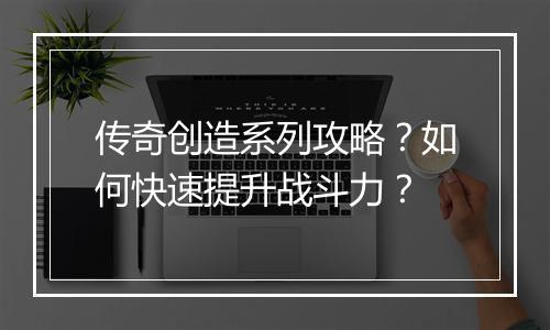传奇创造系列攻略？如何快速提升战斗力？