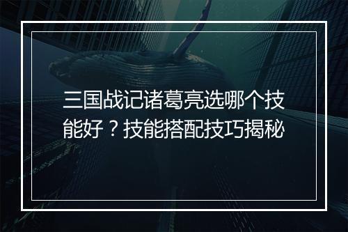 三国战记诸葛亮选哪个技能好？技能搭配技巧揭秘