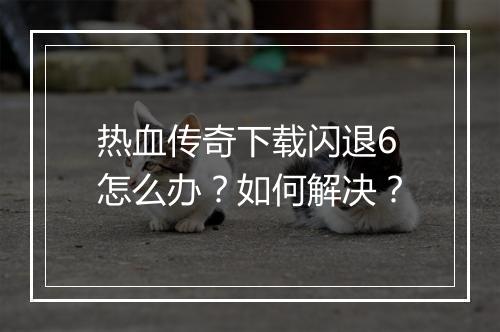 热血传奇下载闪退6怎么办？如何解决？