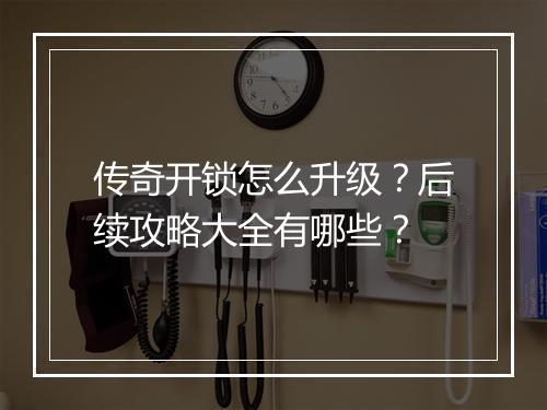 传奇开锁怎么升级？后续攻略大全有哪些？