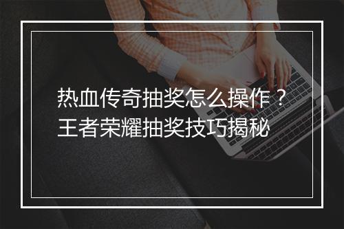 热血传奇抽奖怎么操作？王者荣耀抽奖技巧揭秘