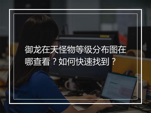 御龙在天怪物等级分布图在哪查看？如何快速找到？