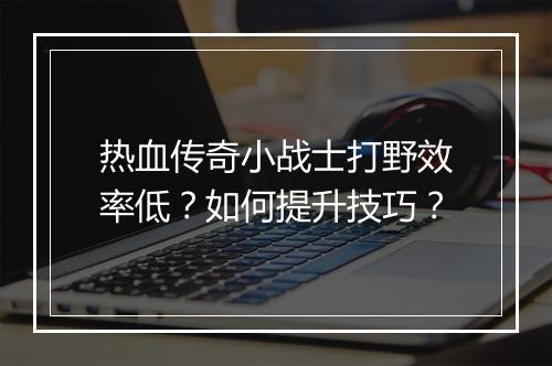 热血传奇小战士打野效率低？如何提升技巧？