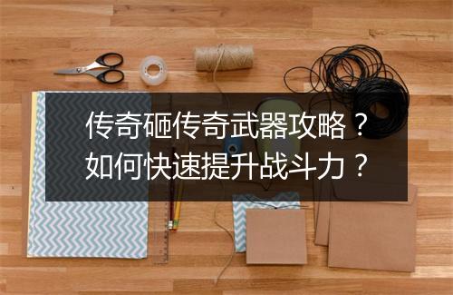 传奇砸传奇武器攻略？如何快速提升战斗力？