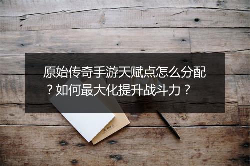 原始传奇手游天赋点怎么分配？如何最大化提升战斗力？